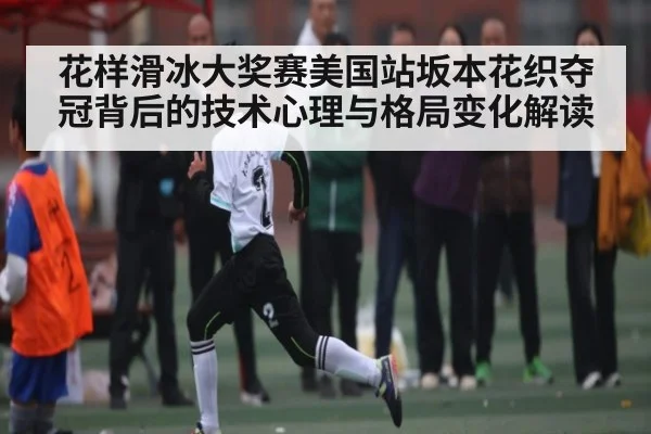 花样滑冰大奖赛美国站坂本花织夺冠背后的技术心理与格局变化解读